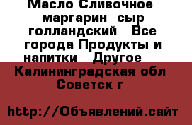 Масло Сливочное ,маргарин ,сыр голландский - Все города Продукты и напитки » Другое   . Калининградская обл.,Советск г.